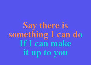 Say there is

something I can do
IfI can make
it up to you