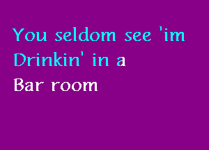 You seldom see 'im
Drinkin' in a

Bar room