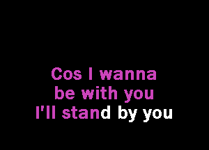 Cos I wanna
be with you
I'll stand by you