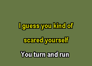 I guess you kind of

scared yourself

You turn and run