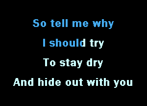 So tell me why
I should try
To stay dry

And hide out with you