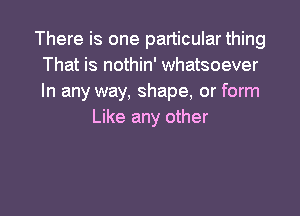 There is one particular thing
That is nothin' whatsoever
In any way, shape, or form

Like any other