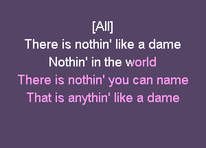 IAIII
There is nothin' like a dame
Nothin' in the world
There is nothin' you can name
That is anythin' like a dame