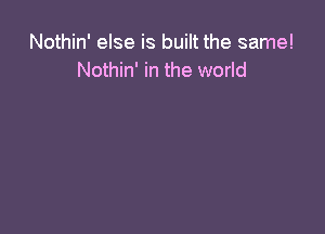 Nothin' else is built the same!
Nothin' in the world