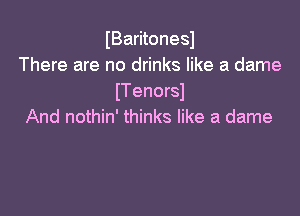 IBaritonesl
There are no drinks like a dame
ITenorsI

And nothin' thinks like a dame