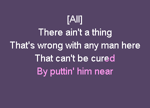 IAIIl
There ain't a thing
That's wrong with any man here

That can't be cured
By puttin' him near