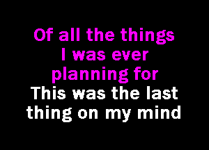 Of all the things
I was ever
planning for

This was the last
thing on my mind