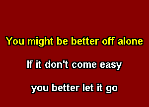 You might be better off alone

If it don't come easy

you better let it go