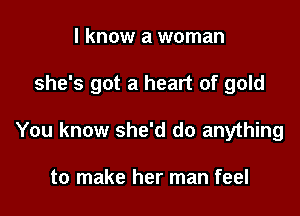 I know a woman

she's got a heart of gold

You know she'd do anything

to make her man feel