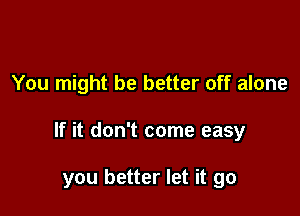 You might be better off alone

If it don't come easy

you better let it go