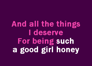 And all the things

I deserve
For being such
a good girl honey