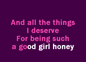 And all the things

I deserve
For being such
a good girl honey