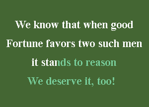 We know that When good
Fortune favors two such men
it stands to reason

We deserve it, too!