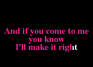 And if you come to me

you know
I'll make it right