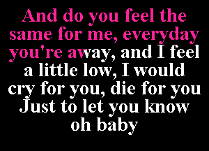 And do you feel the
same for me, everyday
you're away, and I feel

a little low, I would
cry for you, die for you

J ust to let you know

oh baby