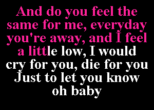 And do you feel the
same for me, everyday
you're away, and I feel

a little low, I would
cry for you, die for you

J ust to let you know

oh baby