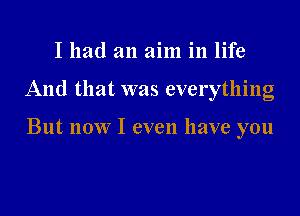 I had an aim in life

And that was everything

But now I even have you