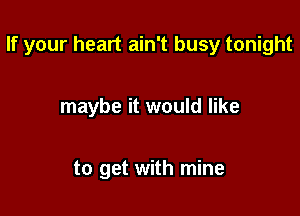 If your heart ain't busy tonight

maybe it would like

to get with mine