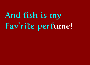 And fish is my
Fav'rite perfume!