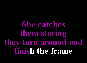 She catches
them staring
they turn around and
finish the frame