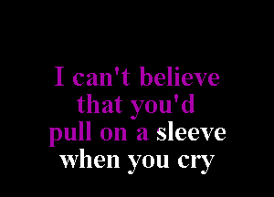 I can't believe

that you'd
pull on a sleeve
when you cry