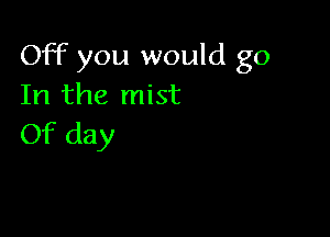 Off you would go
In the mist

Of day