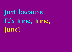 Just because
It's June, June,

June!