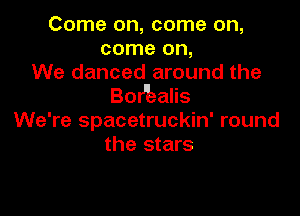 Come on, come on,
come on,
We danced around the
BoHiealis

We're spacetruckin' round
the stars