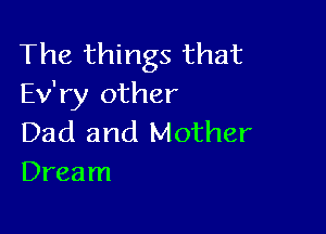The things that
Ev'ry other

Dad and Mother
Dream