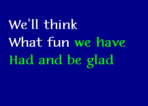 We'll think
What fun we have

Had and be glad