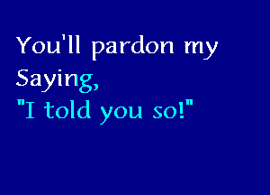 You'll pardon my
Saying,

I told you so!