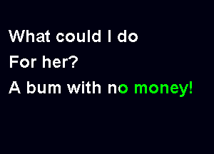What could I do
For her?

A burn with no money!