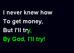 I never knew how
To get money,

But I'll try,
By God, I'll try!