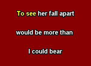 To see her fall apart

would be more than

I could bear