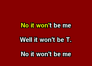 No it won't be me

Well it won't be T.

No it won't be me