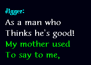 Jiggerz
As a man who

Thinks he's good!
My mother used
To say to me,