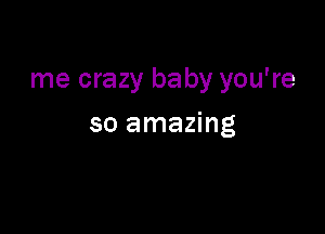me crazy baby you're

so amazing