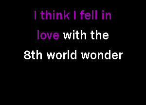 lthink I fell in
love with the

8th world wonder