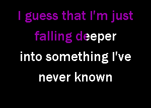 I guess that I'm just
falling deeper

into something I've

never known