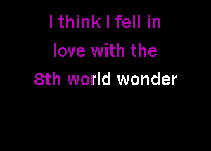 lthink I fell in
love with the

8th world wonder