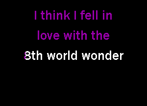 lthink I fell in
love with the

8th world wonder