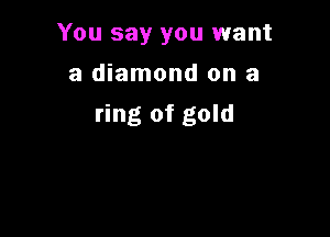 You say you want

a diamond on a
ring of gold