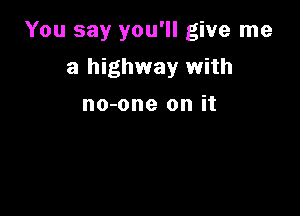You say you'll give me

a highway with

no-one on it