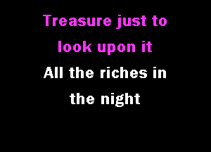 Treasure just to

look upon it
All the riches in
the night