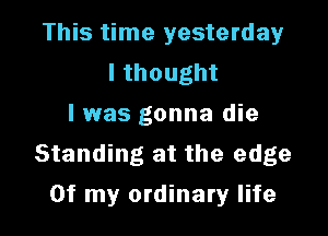 This time yesterday
lthought
I was gonna die

Standing at the edge
Of my ordinary life