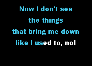 Now I don't see
the things
that bring me down

like I used to, no!