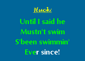 Hooch

Until I said he
Mustn't swim

S'been swimmin'

Ever since!