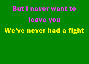 But I never want to

leave you
We've never had a fight