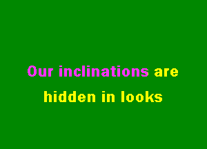 Our inclinations are

hidden in looks