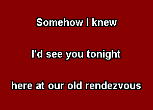 Somehow I knew

I'd see you tonight

here at our old rendezvous